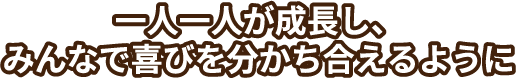 一人一人が成長し、みんなで喜びを分かち合えるように